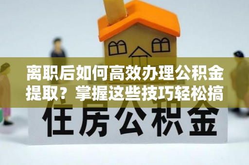 云霄离职后如何高效办理公积金提取？掌握这些技巧轻松搞定