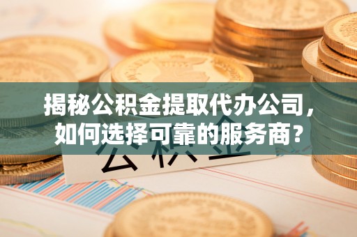 云霄揭秘公积金提取代办公司，如何选择可靠的服务商？