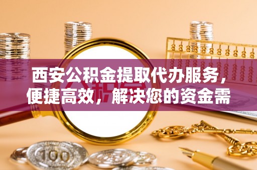 云霄西安公积金提取代办服务，便捷高效，解决您的资金需求