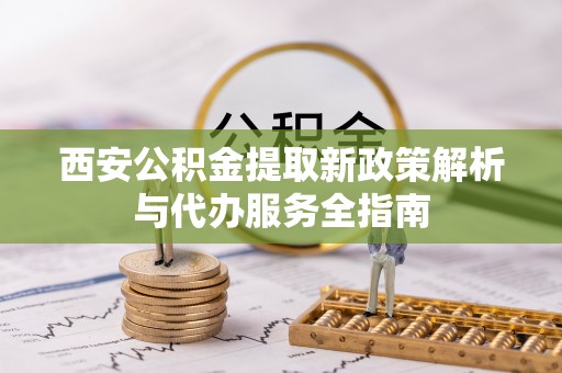 云霄西安公积金提取新政策解析与代办服务全指南