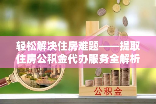 云霄轻松解决住房难题——提取住房公积金代办服务全解析