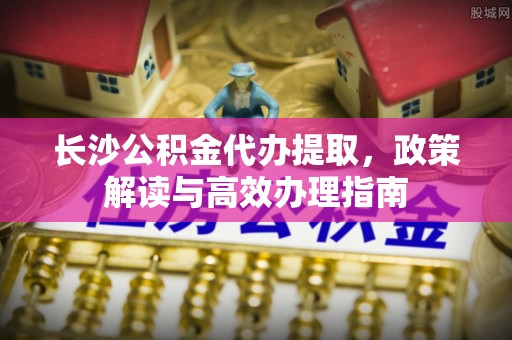 云霄长沙公积金代办提取，政策解读与高效办理指南