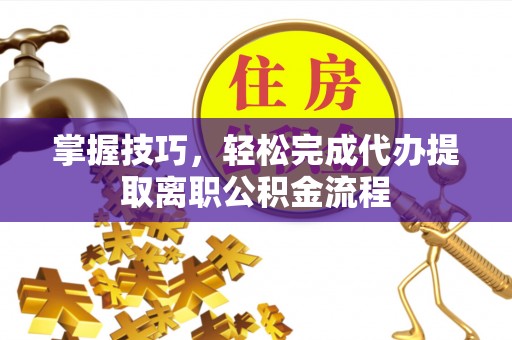 云霄掌握技巧，轻松完成代办提取离职公积金流程