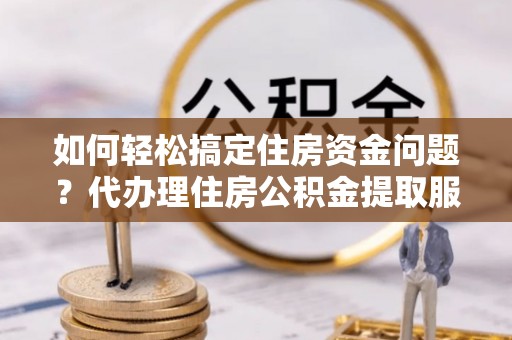 云霄如何轻松搞定住房资金问题？代办理住房公积金提取服务全解析