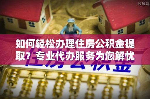 云霄如何轻松办理住房公积金提取？专业代办服务为您解忧