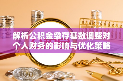 云霄解析公积金缴存基数调整对个人财务的影响与优化策略