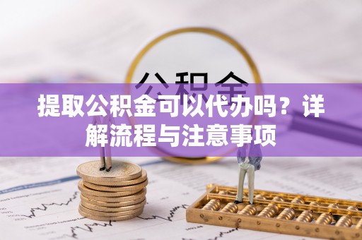 云霄提取公积金可以代办吗？详解流程与注意事项