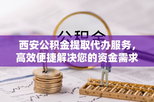 云霄西安公积金提取代办服务，高效便捷解决您的资金需求