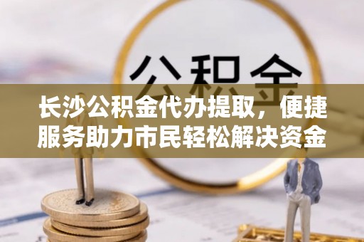 云霄长沙公积金代办提取，便捷服务助力市民轻松解决资金需求