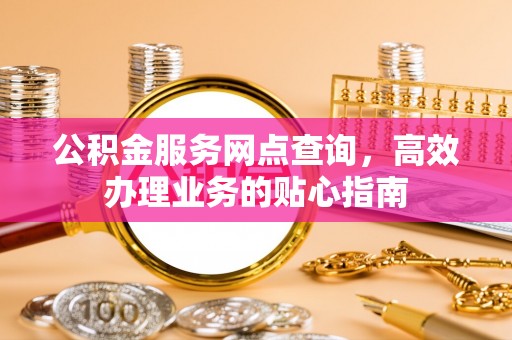 云霄公积金服务网点查询，高效办理业务的贴心指南