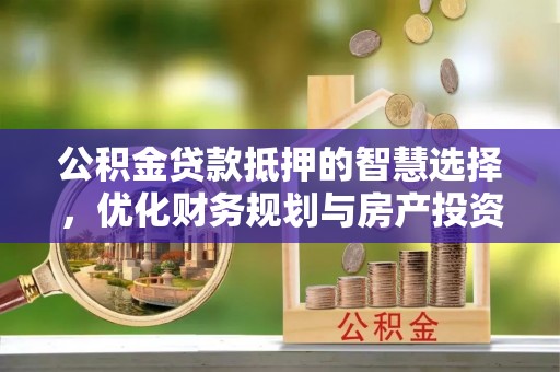 云霄公积金贷款抵押的智慧选择，优化财务规划与房产投资