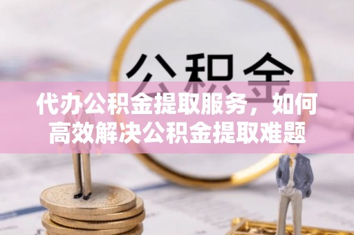 云霄代办公积金提取服务，如何高效解决公积金提取难题