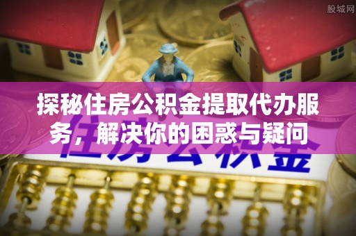 云霄探秘住房公积金提取代办服务，解决你的困惑与疑问