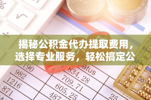 云霄揭秘公积金代办提取费用，选择专业服务，轻松搞定公积金提取