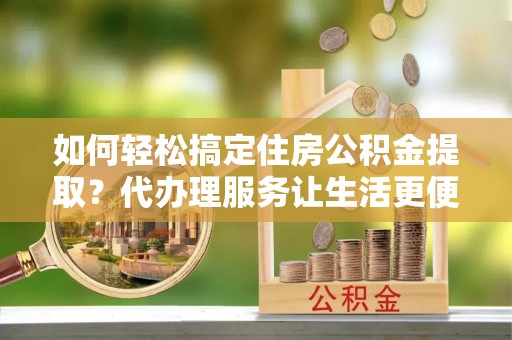 云霄如何轻松搞定住房公积金提取？代办理服务让生活更便捷！