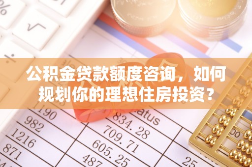 云霄公积金贷款额度咨询，如何规划你的理想住房投资？