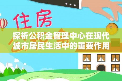 云霄探析公积金管理中心在现代城市居民生活中的重要作用