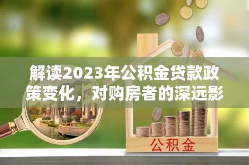云霄解读2023年公积金贷款政策变化，对购房者的深远影响