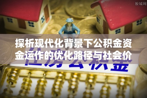 云霄探析现代化背景下公积金资金运作的优化路径与社会价值