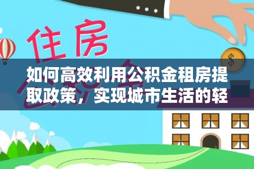 云霄如何高效利用公积金租房提取政策，实现城市生活的轻松负担