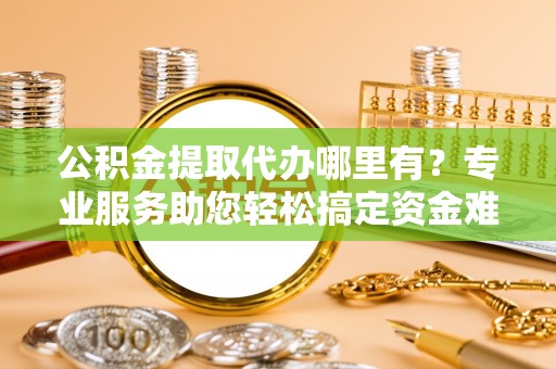 云霄公积金提取代办哪里有？专业服务助您轻松搞定资金难题