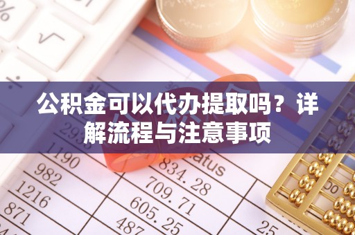 云霄公积金可以代办提取吗？详解流程与注意事项