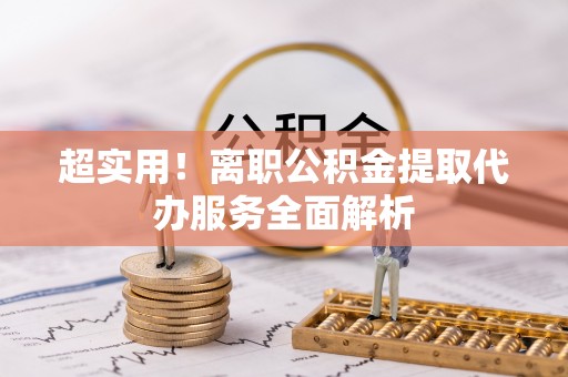 云霄超实用！离职公积金提取代办服务全面解析