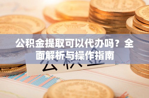 云霄公积金提取可以代办吗？全面解析与操作指南