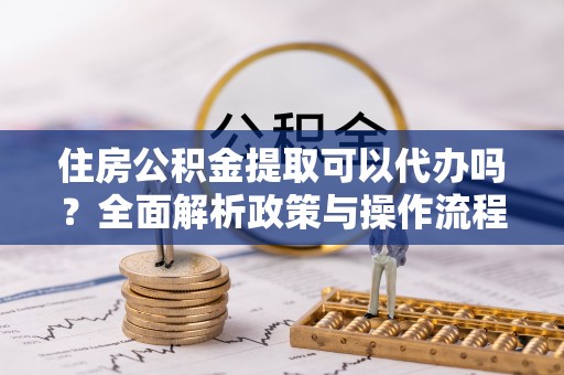 云霄住房公积金提取可以代办吗？全面解析政策与操作流程