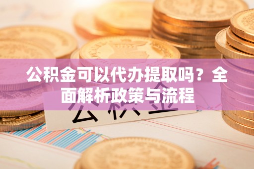 云霄公积金可以代办提取吗？全面解析政策与流程