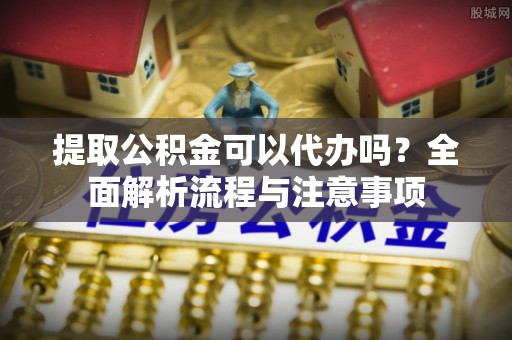 云霄提取公积金可以代办吗？全面解析流程与注意事项