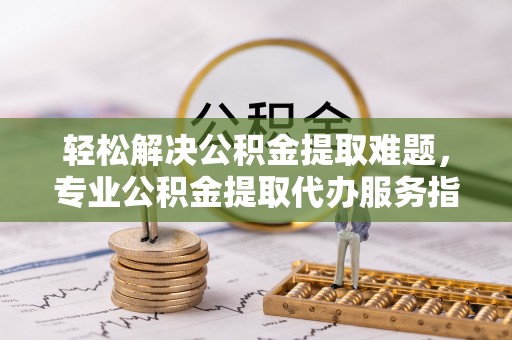 云霄轻松解决公积金提取难题，专业公积金提取代办服务指南