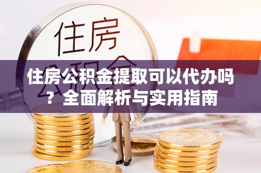 云霄住房公积金提取可以代办吗？全面解析与实用指南