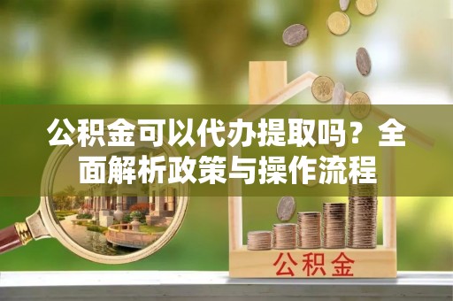 云霄公积金可以代办提取吗？全面解析政策与操作流程
