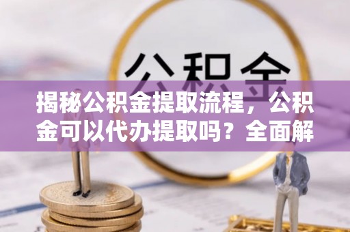 云霄揭秘公积金提取流程，公积金可以代办提取吗？全面解析与操作指南