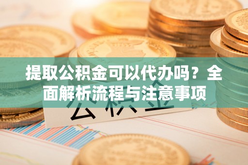 云霄提取公积金可以代办吗？全面解析流程与注意事项