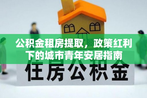 云霄公积金租房提取，政策红利下的城市青年安居指南