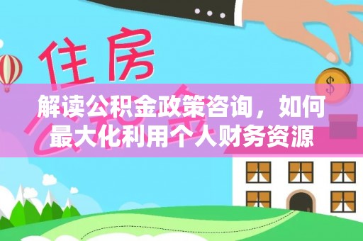 云霄解读公积金政策咨询，如何最大化利用个人财务资源