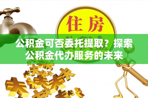 云霄公积金可否委托提取？探索公积金代办服务的未来