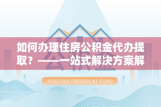 云霄如何办理住房公积金代办提取？——一站式解决方案解析