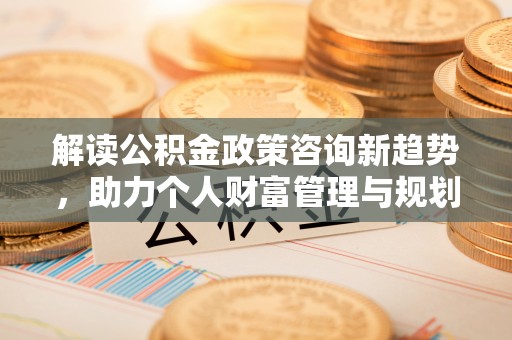 云霄解读公积金政策咨询新趋势，助力个人财富管理与规划