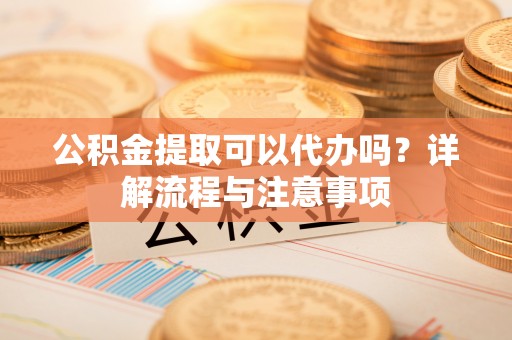 云霄公积金提取可以代办吗？详解流程与注意事项