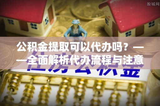 云霄公积金提取可以代办吗？——全面解析代办流程与注意事项